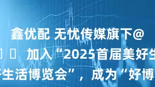 鑫优配 无忧传媒旗下@谷大喵🍀 加入“2025首届美好生活博览会”，成为“好博会推荐官”