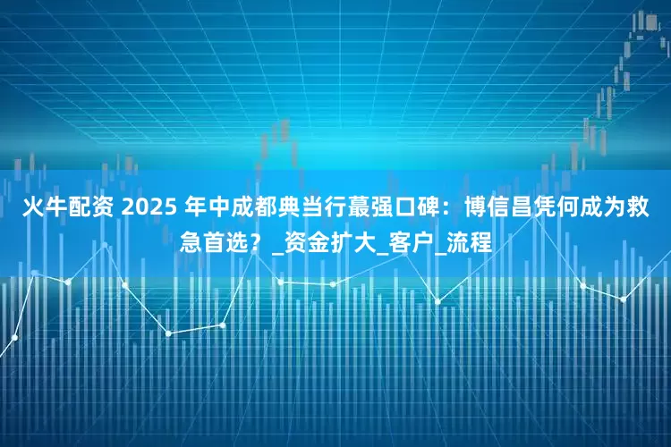 火牛配资 2025 年中成都典当行蕞强口碑：博信昌凭何成为救急首选？_资金扩大_客户_流程