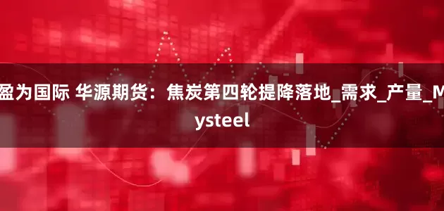 盈为国际 华源期货：焦炭第四轮提降落地_需求_产量_Mysteel