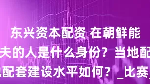 东兴资本配资 在朝鲜能长期打高尔夫的人是什么身份？当地配套建设水平如何？_比赛_运动_平壤