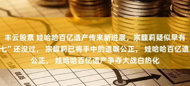 丰云股票 娃哈哈百亿遗产传来新进展，宗馥莉疑似早有准备，宗庆后“头七”还没过， 宗馥莉已将手中的遗嘱公正， 娃哈哈百亿遗产争夺大战白热化