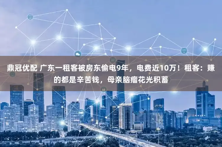 鼎冠优配 广东一租客被房东偷电9年，电费近10万！租客：赚的都是辛苦钱，母亲脑瘤花光积蓄