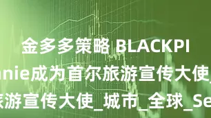 金多多策略 BLACKPINK成员Jennie成为首尔旅游宣传大使_城市_全球_Seoul
