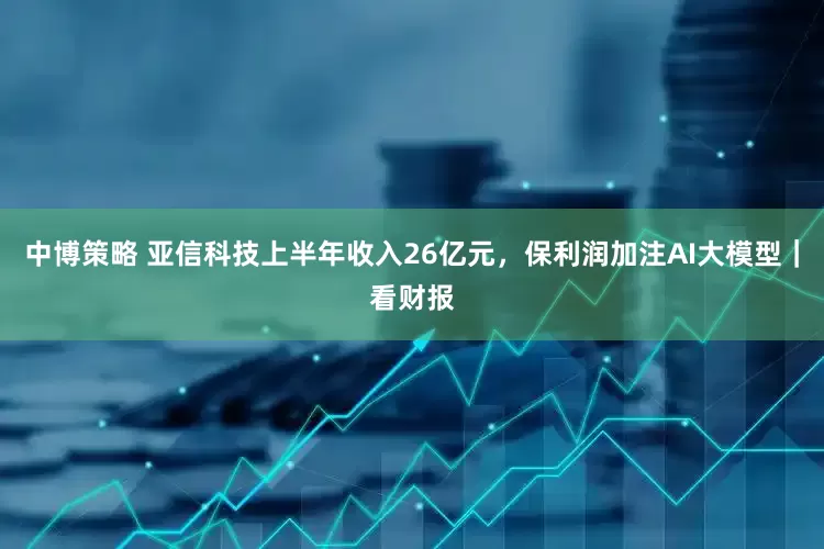 中博策略 亚信科技上半年收入26亿元，保利润加注AI大模型｜看财报