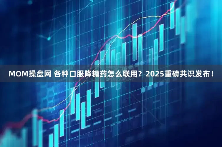 MOM操盘网 各种口服降糖药怎么联用？2025重磅共识发布！