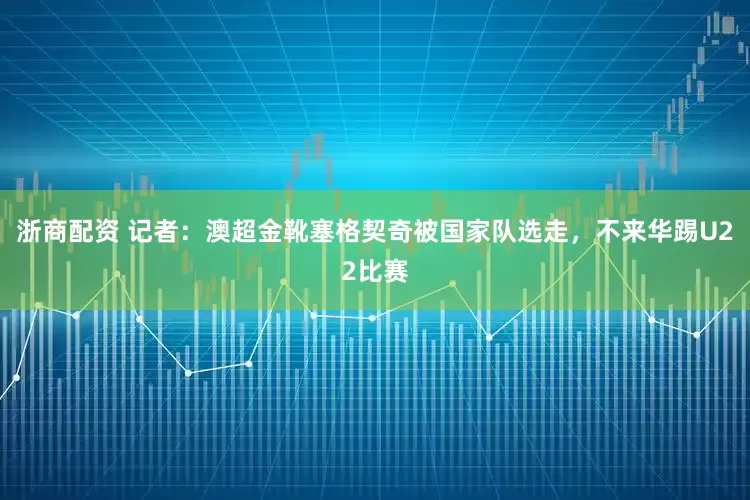 浙商配资 记者：澳超金靴塞格契奇被国家队选走，不来华踢U22比赛