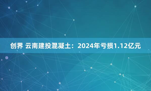 创界 云南建投混凝土：2024年亏损1.12亿元