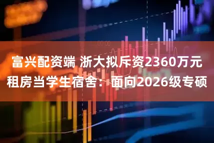 富兴配资端 浙大拟斥资2360万元租房当学生宿舍：面向2026级专硕