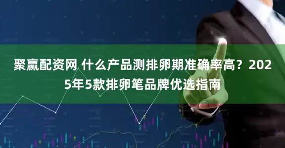 聚赢配资网 什么产品测排卵期准确率高？2025年5款排卵笔品牌优选指南