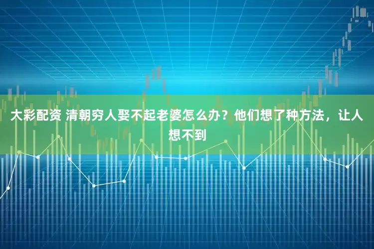 大彩配资 清朝穷人娶不起老婆怎么办？他们想了种方法，让人想不到