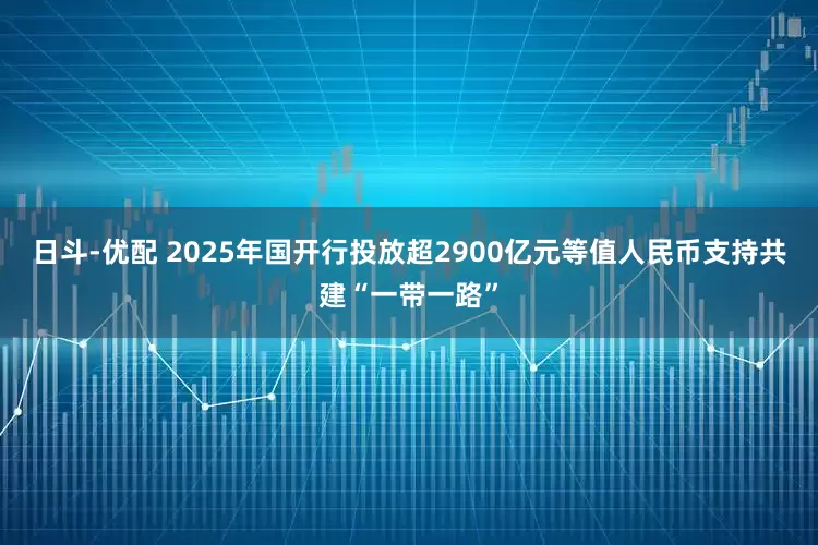日斗-优配 2025年国开行投放超2900亿元等值人民币支持共建“一带一路”