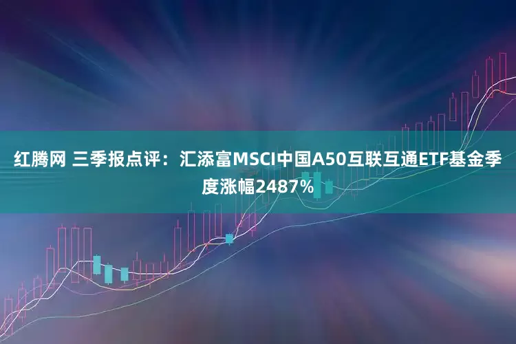 红腾网 三季报点评：汇添富MSCI中国A50互联互通ETF基金季度涨幅2487%
