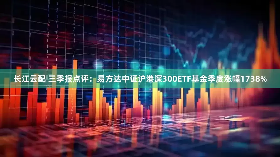 长江云配 三季报点评：易方达中证沪港深300ETF基金季度涨幅1738%